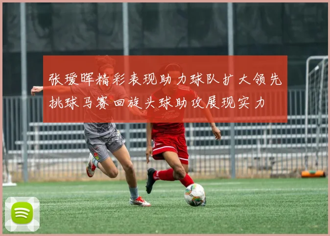 张瑷晖精彩表现助力球队扩大领先挑球马赛回旋头球助攻展现实力