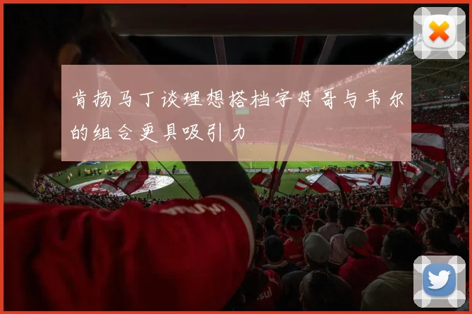 肯扬马丁谈理想搭档字母哥与韦尔的组合更具吸引力