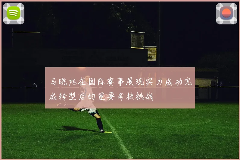 马晓旭在国际赛事展现实力成功完成转型后的重要考核挑战