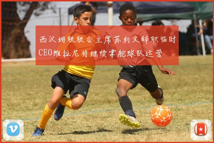 西汉姆联联合主席苏利文辞职临时CEO维拉尼将继续掌舵球队运营