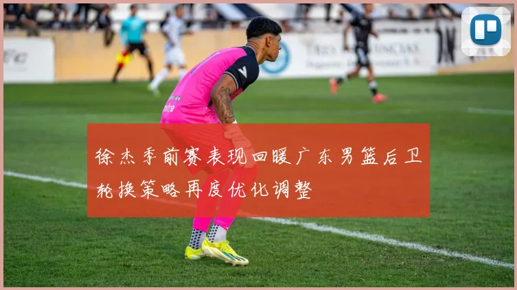徐杰季前赛表现回暖广东男篮后卫轮换策略再度优化调整