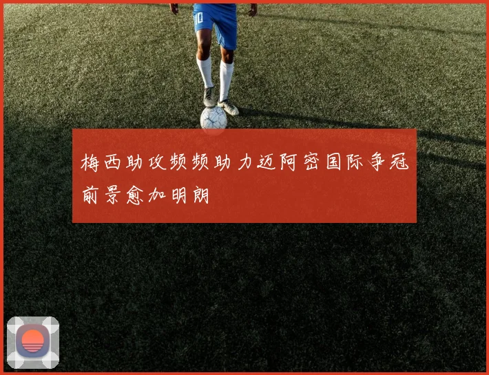 梅西助攻频频助力迈阿密国际争冠前景愈加明朗