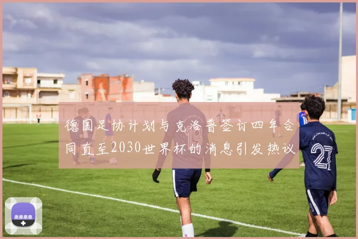 德国足协计划与克洛普签订四年合同直至2030世界杯的消息引发热议