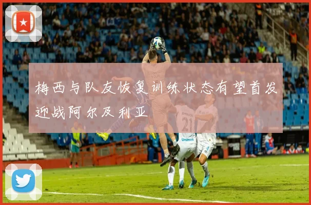 梅西与队友恢复训练状态有望首发迎战阿尔及利亚