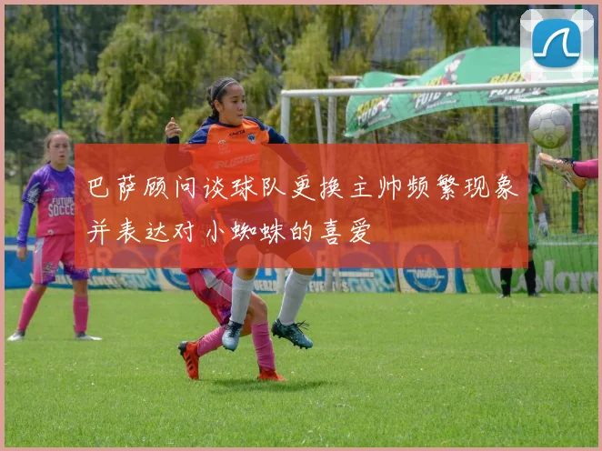 巴萨顾问谈球队更换主帅频繁现象并表达对小蜘蛛的喜爱