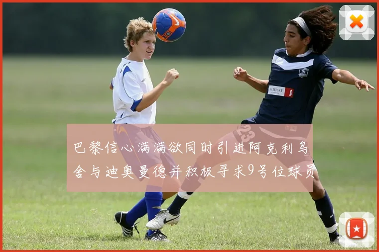 巴黎信心满满欲同时引进阿克利乌舍与迪奥曼德并积极寻求9号位球员