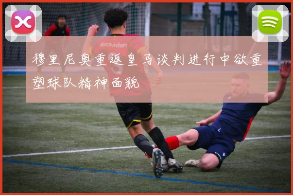 穆里尼奥重返皇马谈判进行中欲重塑球队精神面貌