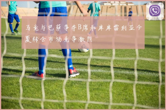 马竞与巴萨争夺B席和库库雷利亚今夏转会市场竞争激烈