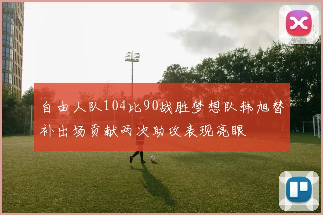 自由人队104比90战胜梦想队韩旭替补出场贡献两次助攻表现亮眼