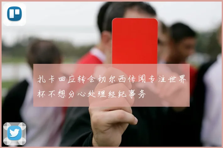 扎卡回应转会切尔西传闻专注世界杯不想分心处理经纪事务