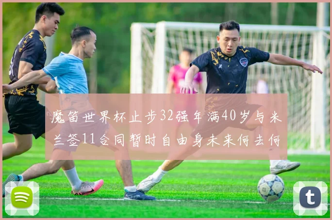 魔笛世界杯止步32强年满40岁与米兰签11合同暂时自由身未来何去何从
