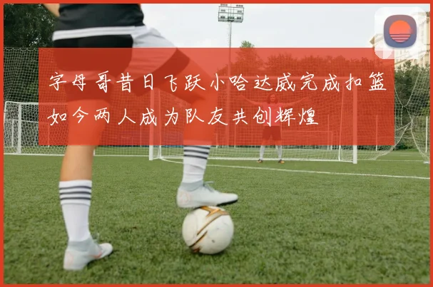 字母哥昔日飞跃小哈达威完成扣篮如今两人成为队友共创辉煌