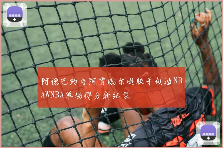阿德巴约与阿贾威尔逊联手创造NBAWNBA单场得分新纪录