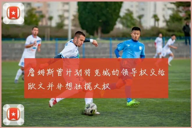 詹姆斯曾计划将克城的领导权交给欧文并非想独揽大权