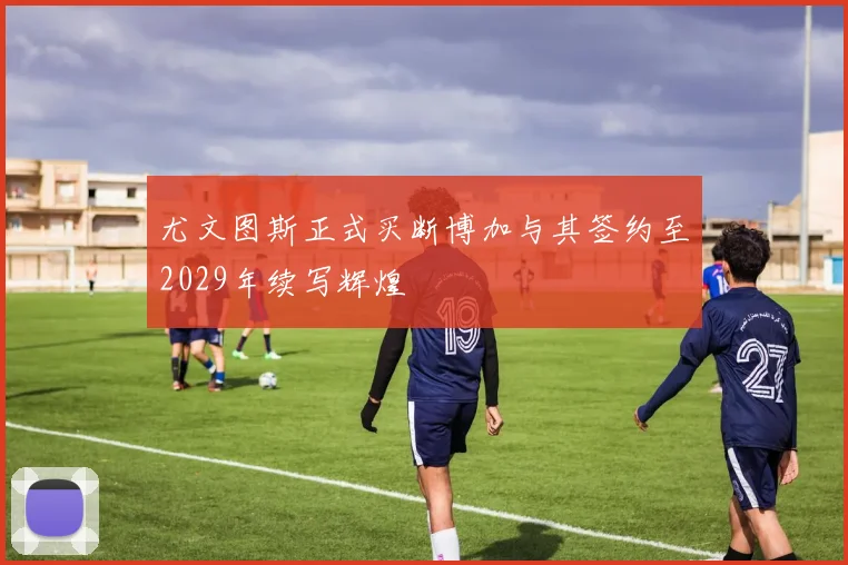 尤文图斯正式买断博加与其签约至2029年续写辉煌