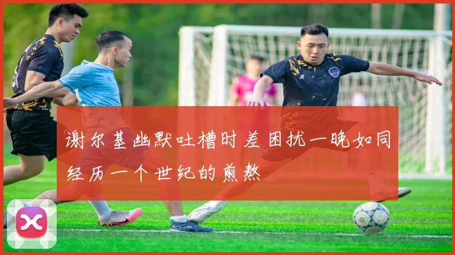 谢尔基幽默吐槽时差困扰一晚如同经历一个世纪的煎熬