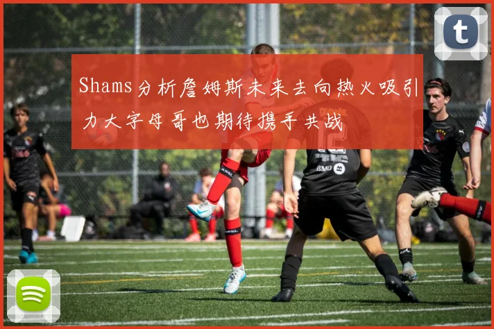 Shams分析詹姆斯未来去向热火吸引力大字母哥也期待携手共战