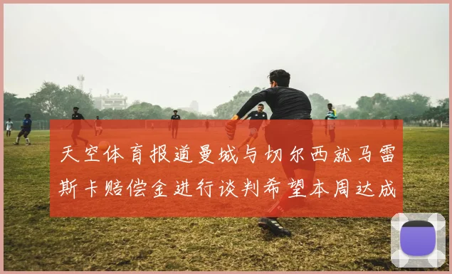 天空体育报道曼城与切尔西就马雷斯卡赔偿金进行谈判希望本周达成协议