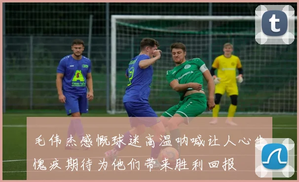 毛伟杰感慨球迷高温呐喊让人心生愧疚期待为他们带来胜利回报