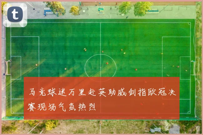 马竞球迷万里赴英助威剑指欧冠决赛现场气氛热烈