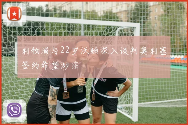 利物浦与22岁沃顿深入谈判奥利塞签约希望渺茫