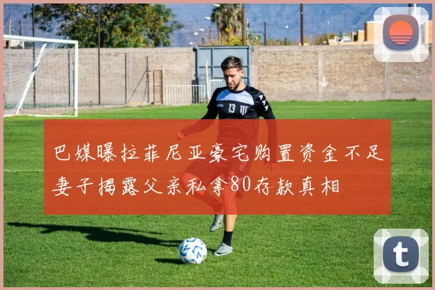 巴媒曝拉菲尼亚豪宅购置资金不足妻子揭露父亲私拿80存款真相