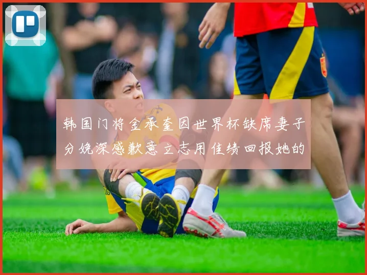 韩国门将金承奎因世界杯缺席妻子分娩深感歉意立志用佳绩回报她的支持