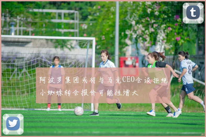 阿波罗集团或将与马竞CEO会谈拒绝小蜘蛛转会报价可能性增大