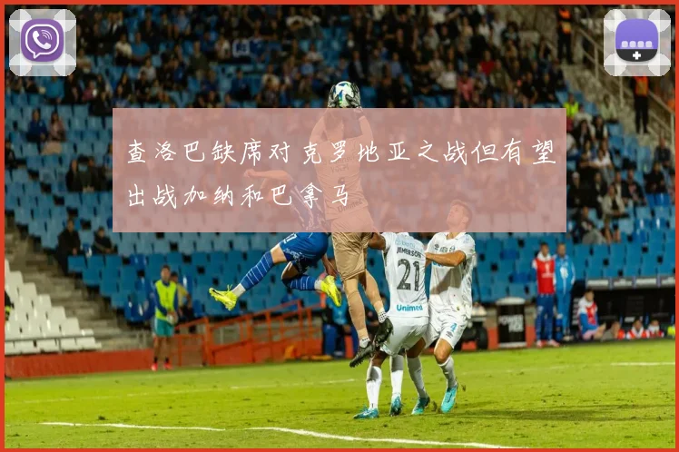 查洛巴缺席对克罗地亚之战但有望出战加纳和巴拿马