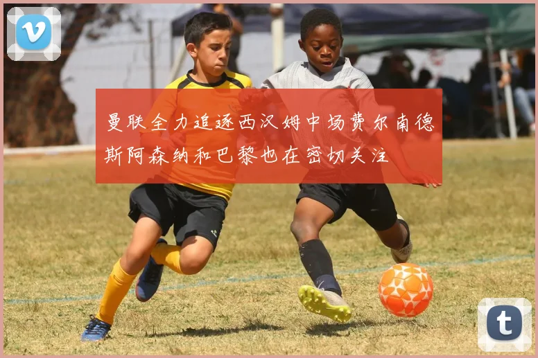 曼联全力追逐西汉姆中场费尔南德斯阿森纳和巴黎也在密切关注