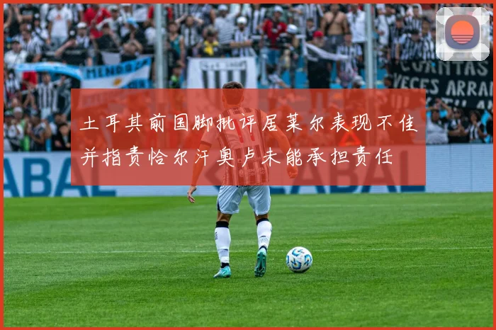 土耳其前国脚批评居莱尔表现不佳并指责恰尔汗奥卢未能承担责任