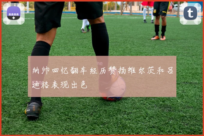 纳帅回忆翻车经历赞扬维尔茨和吕迪格表现出色