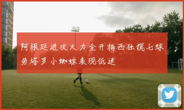 阿根廷进攻火力全开梅西独揽七球劳塔罗小蜘蛛表现低迷